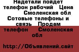 Надетали пойдет телефон рабочий › Цена ­ 1 000 - Смоленская обл. Сотовые телефоны и связь » Продам телефон   . Смоленская обл.